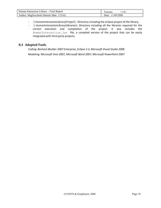 Human Interaction Library – Final Report                                         Version:      <1.0>
Author: Magliocchetti Daniele Matr. 125162                                       Date: 11/09/2008

           ‐   . HumanInteractionLibraryProject : Directory including the eclipse project of the library; 
           ‐   .  HumanInteractionLibrarylibraries:  Directory  including  all  the  libraries  required  for  the 
               correct  execution  and  compilation  of  the  project.  It  also  includes  the 
               HumanInteraction.jar    file,  a  compiled  version  of  the  project  that  can  be  easily 
               integrated with third party projects; 
            
8.3 Adopted Tools 
     30B




           Coding: Borland JBuilder 2007 Enterprise, Eclipse 3.3, Microsoft Visual Studio 2008 
           Modeling: Microsoft Visio 2007, Microsoft Word 2007, Microsoft PowerPoint 2007 




                                           ©UNITN & Graphitech, 2008                                        Page 18
 