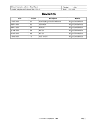 Human Interaction Library – Final Report                                   Version:      <1.0>
Author: Magliocchetti Daniele Matr. 125162                                 Date: 11/09/2008


                                             Revisions
         Date               Version                    Description                         Author
11/09/2008                0.1           Software Requirements Definition          Magliocchetti Daniele
06/07/2008                0.2           First Draft                               Magliocchetti Daniele
08/07/2008                0.3           Manuals                                   Magliocchetti Daniele
07/08/2008                0.4           Review                                    Magliocchetti Daniele
03/09/2008                0.5           Review                                    Magliocchetti Daniele
10/09/2008                1.0           Final Review                              Magliocchetti Daniele




                                        ©UNITN & Graphitech, 2008                                   Page 2
 