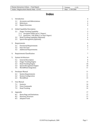 Human Interaction Library – Final Report                              Version:      <1.0>
Author: Magliocchetti Daniele Matr. 125162                            Date: 11/09/2008


                                                    Index
1.    Introduction                                                                               4 
      1.1  Acronyms and Abbreviations                                                            4 
      1.2  References                                                                            4 
      1.3  Report Overview                                                                       4 

2.    Global Capability Description                                                              5 
      2.1  Finger Tracking Capability                                                            5 
          2.1.1  Navigation Mode (up to 2 fingers)                                               5 
          2.1.2  Interaction / Edit Mode (3 or more fingers)                                     5 
      2.2  Head Tracking Capability (Optional)                                                   6 
      2.3  Speech Recognition (Optional)                                                         6 

3.    Requirements                                                                               6 
      3.1  Functional Requirements                                                               6 
      3.2  User Use Case                                                                         7 
      3.3  Additional Requirements                                                               7 

4.    Requirements Classification                                                                7 

5.    System Architecture                                                                        8 
      5.1  General Description                                                                   8 
      5.2  Finger Tracking Engine                                                                9 
      5.3  Head Tracking Engine                                                                 10 
      5.4  Speech Recognition Engine                                                            10 
      5.5  WorldWind Integration                                                                11 

6.    Developer Manual                                                                          11 
      6.1  System Requirements                                                                  11 
      6.2  System Configuration                                                                 11 
      6.3  WorldWind                                                                            15 

7.    User Manual                                                                               15 
      7.1  Gestures                                                                             16 
      7.2  Voice Commands                                                                       16 
      7.3  Head Tracking                                                                        16 

8.    Appendix                                                                                  17 
      8.1  Know Bugs and limitations                                                            17 
      8.2  Directory Structure                                                                  17 
      8.3  Adopted Tools                                                                        18 




                                          ©UNITN & Graphitech, 2008                         Page 3
 