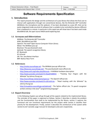 Human Interaction Library – Final Report                                              Version:      <1.0>
Author: Magliocchetti Daniele Matr. 125162                                            Date: 11/09/2008


                        Software Requirements Specification
1. Introduction 
    0B




               This report presents the design and the architecture of a java library that allows the final user to 
               interact  with  applications  through  non  conventional  devices,  like  the  Nintendo  Wii®  Controller 
               (WiiMote), the microphone and the webcam. It has been developed as a java API, that can be 
               easily integrated inside any kind of software that is suitable to be controlled by devices different 
               from a keyboard or a mouse. In particular in this report we will show how it has been used inside 
               WorldWind sdk, the open source NASA world exploring tool. 

1.1 Acronyms and Abbreviations 
         8B




               WiiMote: The Nintendo Wii® Controller 
               WWJ: WorldWind Java SDK 
               OpenCV: The Intel® Open Source Computer Vision Library 
               MoteJ: The WiiMote java api 
               BlueCove: The java bluetooth stack 
               Sphinx4j: The speech recognition library 
               BT: Bluetooth 
               IR: Infrared 
               JNI: The  Java Native Interface 
               BNF: Backus‐Naur Form 

1.2 References 
         9B




               ‐   http://motej.sourceforge.net : The WiiMote java api official site 
                   H                               H




               ‐   http://bluecove.sourceforge.net/ : The java bluetooth stack official site 
                   H                                    H




               ‐   http://www.wiili.org/index.php/Wiimote : A WiiMote hardware description 
                   H                                                H




               ‐   http://www.youtube.com/watch?v=0awjPUkBXOU  :  “Tracking  Your  Fingers  with  the 
                   H                                                            H




                   Wiimote” by Johnny Chung Lee 
               ‐   http://sourceforge.net/projects/opencv/ : The OpenCV official site 
                   H                                            H




               ‐   http://www.youtube.com/watch?v=Jd3‐eiid‐Uw  :  “Head  tracking  with  the  Wiimote”  by 
                   H                                                        H




                   Johnny Chung Lee 
               ‐   http://cmusphinx.sourceforge.net/sphinx4/  :  The  Sphinx  official  site:  “A  speech  recognizer 
                   H                                                    H




                   written entirely in the JavaTM programming language” 

1.3 Report Overview 
         10B




               In the following chapters we will go through all the aspects related to the implemented library.  
               The  reminder  of  the  paper  is  organized  as  follows.  Section  2  describes  in  details  the  problem 
               and  the  functionalities  that  need  to  be  implemented  by  the  library,  section  3  captures  the 
               functional  and  non  functional  requirements  for  the  project  while  section  4  classifies  their 
               priority  for  the  development.  Finally,  section  5  describes  the  architecture  of  the  system  while 
               section 6 and 7 provide usage manuals for developers and users respectively.   




                                                ©UNITN & Graphitech, 2008                                         Page 4
 