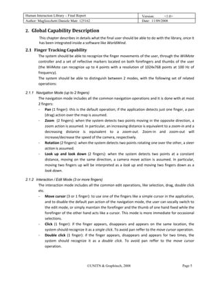 Human Interaction Library – Final Report                                                   Version:      <1.0>
Author: Magliocchetti Daniele Matr. 125162                                                 Date: 11/09/2008

2. Global Capability Description 
   1B




                   This chapter describes in details what the final user should be able to do with the library, once it 
                   has been integrated inside a software like WorldWind. 
2.1 Finger Tracking Capability  
        1B




                   The system should be able to recognize the finger movements of the user, through the WiiMote 
                   controller  and  a  set  of  reflective  markers  located  on  both  forefingers  and  thumbs  of  the  user 
                   (the  WiiMote  can  recognize  up  to  4  points  with  a  resolution  of  1024x768  points  at  100  Hz  of 
                   frequency).  
                   The  system  should  be  able  to  distinguish  between  2  modes,  with  the  following  set  of  related 
                   operations: 

2.1.1 Navigation Mode (up to 2 fingers)
             31B




                   The navigation mode includes all the common navigation operations and it is done with at most 
                   2 fingers: 
                   ‐ Pan (1 finger): this is the default operation; if the application detects just one finger, a pan 
                        (drag) action over the map is assumed. 
                   ‐ Zoom  (2 fingers): when the system detects two points moving in the opposite direction, a 
                        zoom action is assumed. In particular, an increasing distance is equivalent to a zoom‐in and a 
                        decreasing  distance  is  equivalent  to  a  zoom‐out.  Zoom‐in  and  zoom‐out  will 
                        increase/decrease the speed of the camera, respectively. 
                   ‐ Rotation (2 fingers): when the system detects two points rotating one over the other, a steer 
                        action is assumed.  
                   ‐ Look  up  and  look  down  (2  fingers):  when  the  system  detects  two  points  at  a  constant 
                        distance,  moving  on  the  same  direction,  a  camera  move  action  is  assumed.  In  particular, 
                        moving  two  fingers  up  will  be  interpreted  as  a  look  up  and  moving  two  fingers  down  as  a 
                        look down.  

2.1.2 Interaction / Edit Mode (3 or more fingers)
             32B




                   The interaction mode includes all the common edit operations, like selection, drag, double click 
                   etc. 
                   ‐ Move cursor (3 or 1 finger): to use one of the fingers like a simple cursor in the application, 
                        and to disable the default pan action of the navigation mode, the user can vocally switch to 
                        the edit mode, or simply maintain the forefinger and the thumb of one hand fixed while the 
                        forefinger of the other hand acts like a cursor. This mode is more immediate for occasional 
                        selections. 
                   ‐ Click  (1  finger):  if  the  finger  appears,  disappears  and  appears  on  the  same  location,  the 
                        system should recognize it as a single click. To avoid pan reffer to the move cursor operation. 
                   ‐ Double  click  (1  finger):  if  the  finger  appears,  disappears  and  appears  for  two  times,  the 
                        system  should  recognize  it  as  a  double  click.  To  avoid  pan  reffer  to  the  move  cursor 
                        operation. 



                                                     ©UNITN & Graphitech, 2008                                          Page 5
 