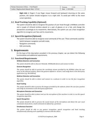 Human Interaction Library – Final Report                                                   Version:      <1.0>
Author: Magliocchetti Daniele Matr. 125162                                                 Date: 11/09/2008

               ‐   Right  click  (1  finger):  if  one  finger  moves  forward  and  backward  returning  on  the  same 
                   position,  the  system  should  recognize  it  as  a  right  click.  To  avoid  pan  reffer  to  the  move 
                   cursor operation. 

2.2 Head Tracking Capability (Optional) 
         12B




               The system should be able to recognize the position of user head through a WiiMote controller 
               and  a  couple  of  infrared  emitters  placed  on  a  pair  of  glasses  or  on  a  hat,  and  change  the 
               perspective accordingly to its movements. Alternatively, the system can use a face recognition 
               algorithm to recognize user face and its movements. 

2.3 Speech Recognition (Optional) 
         13B




               The system should be able to recognize vocal commands of the user. These commands could be: 
               ‐ Switch between navigation and edit mode; 
               ‐ Navigation commands; 
               ‐ Edit commands; 

3. Requirements 
    2B




               On  the  base  of  the  description  provided  in  the  previous  chapter,  we  can  detect  the  following 
               functionalities and additional requirements. 
3.1 Functional Requirements 
         14B




               WiiMote Detection and Connection 
               The system should be able to discover Nintendo  WiiMote® devices and connect to them. 
               Gestures Recognition 
               The  system  should  be  able  to  process  the  coordinate  stream  provided  by  the  WiiMote  when  the  user 
               turns on the infrared emitters, detect the gestures defined in  section 2 and notify them to the third party 
               application (e.g. WorldWind). 
               WebCam Detection and Connection 
               The  system  should  be  able  to  detect  and  connect  to  a  webcam  in  order  to  run  the  face  recognition 
               algorithm. 
               Head Tracking 
               The system should be able to process the images provided by the webcam, detect the user face position 
               and notify its movements to the third party application. 
               Microphone Detection and Connection 
               The system should be able to detect and use the microphone of the machine in order to run the speech 
               recognition algorithm. 
               Speech Recognition 
               The  system  should  be  able  to  process  the  sound  stream  of  the  microphone  and  detect  the  user  vocal 
               commands chosen from a small command set defined by a grammar. 
               Simultaneous Execution 
               The  system  should  be  able  to  run  gesture  recognition,  speech  recognition  and  head  tracking 
               simultaneously allowing each capability to interact with the others. 


                                                  ©UNITN & Graphitech, 2008                                             Page 6
 