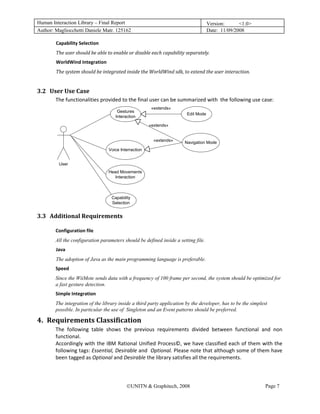 Human Interaction Library – Final Report                                                   Version:      <1.0>
Author: Magliocchetti Daniele Matr. 125162                                                 Date: 11/09/2008

               Capability Selection 
               The user should be able to enable or disable each capability separately. 
               WorldWind Integration 
               The system should be integrated inside the WorldWind sdk, to extend the user interaction. 


3.2 User Use Case 
         15B




               The functionalities provided to the final user can be summarized with  the following use case: 
                                                               «extends»
                                             Gestures
                                                                               Edit Mode
                                            Interaction

                                                              «extends»


                                                                «extends»     Navigation Mode
                                         Voice Interraction


                User
                                         Head Movements
                                            Interaction



                                          Capability
                                          Selection


3.3 Additional Requirements 
         16B




               Configuration file 
               All the configuration parameters should be defined inside a setting file.
               Java  
               The adoption of Java as the main programming language is preferable.
               Speed 
               Since the WiiMote sends data with a frequency of 100 frame per second, the system should be optimized for
               a fast gesture detection.
               Simple Integration 
               The integration of the library inside a third party application by the developer, has to be the simplest
               possible. In particular the use of Singleton and an Event patterns should be preferred.

4. Requirements Classification 
    3B




               The  following  table  shows  the  previous  requirements  divided  between  functional  and  non 
               functional. 
               Accordingly with the IBM Rational Unified Process©, we have classified each of them with the 
               following tags: Essential, Desirable and  Optional. Please note that although some of them have 
               been tagged as Optional and Desirable the library satisfies all the requirements. 
                 


                                                  ©UNITN & Graphitech, 2008                                           Page 7
 