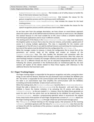 Human Interaction Library – Final Report                                             Version:      <1.0>
Author: Magliocchetti Daniele Matr. 125162                                           Date: 11/09/2008

           ‐   humanInteraction.core.queue: that includes a set of utility classes to handle the 
               flow of information between two threads; 
           ‐   humanInteraction.core.fingertracking: that  includes  the  classes  for  the 
               gesture recognition process and the continuous event notification;
           ‐   humanInteraction.core.headTracking:  that  includes  the  classes  for  the  head 
               tracking process;
           ‐   humanInteraction.core.speechRecognition:  that  includes  the  classes  for  the 
               speech recognition process and the continuous event notification;

           As  we  have  seen  from  the  package  description,  we  have  chosen  an  event‐listener  approach 
           where the system calls all the defined external listeners each time an event occurs. We adopted 
           this  solution  because  it  is  the  most  suitable  for  an  API,  since  it  allows  a  complete  separation 
           from third party applications and its reuse in different contexts.  
           The starting point of the library is the HumanInteractionManager class, that implements 
           the Singleton patter to ensure that a class has only one instance, and provides a global point of 
           access  to  it  among  multiple  applications.  This  class  is  responsible  for  the  creation  and 
           management of the API since it can add the defined listeners and start/stop the tracking system 
           but most of the options must be defined from the configuration file: settings.cfg. 
           When  the  manager  creates  its  instance,  it  checks  the  configuration  file  to  ensure  that  all  the 
           parameters  are  correct,  loads  all  the  settings  and  creates  an  instance  of  the 
           ConnectionManager  class.  This  class  handles  the  discovery  and  connection  with  the 
           WiiMotes and with the head tracking client through a socket connection. After that, when the 
           startTracking() method is invoked, the manager initializes and starts the desired engines. Each of 
           them  runs  on  a  different  thread  and  thus  can  be  executed  independently  from  the  others. 
           Following  the  schema  presented  in  the  Architecture.docx  (or  Architecture.pdf)  file,  the  next 
           sections  will  explain  all  the  details  related  to  these  three  engines,  with  references  to  the 
           additional libraries that have been used. 
 
5.2 Finger Tracking Engine 
     18B




           The finger tracking engine is responsible for the gesture recognition and relies, among the other 
           things on two external libraries: BlueCove the java bluetooth stack and Motej the WiiMote java 
           API. The former is responsible for the communication with the bluetooth dongle of the system, 
           the  latter  is  an  event‐listener  layer  that  simplifies  the  communication  with  the  WiiMotes 
           translating commands (methods)  to byte streams and vice versa.  
           When the tracking starts, the ConnectionManager launches the WiiDiscoveryHandler 
           thread  that  adds  a  listener  (WiiMoteListener)  to  the  discoverer    and  each  time  a  new 
           WiiMote  is  found,  the  listener  initializes  it  by  activating  the  IR  camera  and  adding  an 
           IrEventListener to the just created Mote instance. Since the Motej library generates an 
           event  for  each  of  the  four  points  that  can  be  detected  by  the  WiiMote  for  each  frame,  the 
           IrEventListener executes  a  preprocessing  operation  where  it  reconstructs  the  original 
           frame, keep tracks of the position of each finger and generates a stream of IrEvent objects for 
           the finger tracking engine (FTEngine) through a fixed size synchronized message queue.  
           The  FTEngine  is  a  thread  listening  on  the  message  queue,  that  processes  all  the  incoming 
           IrEvents and detect gestures with the help of a CoordinatesBuffer class that acts like 
           an history file with the coordinates of the previous n seconds, where n can be defined from the 
           configuration file. 


                                             ©UNITN & Graphitech, 2008                                           Page 9
 