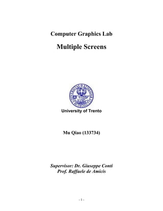 Computer Graphics Lab

   Multiple Screens




     University of Trento




      Mu Qiao (133734)




Supervisor: Dr. Giuseppe Conti
   Prof. Raffaele de Amicis




             -1-
 