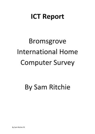 ICT Report Bromsgrove International Home Computer Survey By Sam Ritchie Introduction Year 9 did a survey finding out about home (or boarding) computer use for the students in Bromsgrove to find out what things they were able to do at home, such as print, access the internet, or even whether they had a computer they could access. center1031240Summary This is an interesting result, showing that, between years 8, 9 and 10, the percent that have their own computers in Year 8 is higher than the percent in year 9. I personally think that this is interesting because I would expect a higher amount of older people to have their own computers than younger people. The downward slope between Year 11, Year 10 and Year 9 is expected though; it is only the 11% difference between Year 8 and 9 that is curious. This interesting result could have been because the Year 8s or 9s misunderstood the question and understood it as ‘Do you have a computer in your house?’ centertop In comparison to the last result, this is very contradicting. Even though 95% of students in year 10 have their own computer, 95% of students in year 10 have to share their computers. I find this interesting because the idea was that if you ‘had your own computer’ you would not have to share it. It is the same for every single year on the chart.  This is a very interesting result because it shows the differences in computer usage between Boarders and Day Students. It shows that, while some boarders do play games, many more day students do. It also shows that more boarders spend their time doing homework. Conclusion The most important result that was received during this survey was the ‘Do you have access to a computer?’ question. Out of 91, a whole 23 have absolutely no access outside of school.  As you can see, it may not seem like much at first but it is a whole quarter of the students that do not have access to a computer. Further examination of the question reveals that 8 out of 23 of those students are day students, meaning that they barely have access to a computer during the week. That is a whole third of the students that did not have access to a computer outside of school. I conclude that while there are many that can freely use a computer, this is a problem, and I think everybody should have access to a computer, especially for education. As for the other questions, namely the third, it shows that the discipline for the boarders means that they use the computer for homework and educating subjects much more than the day students.  