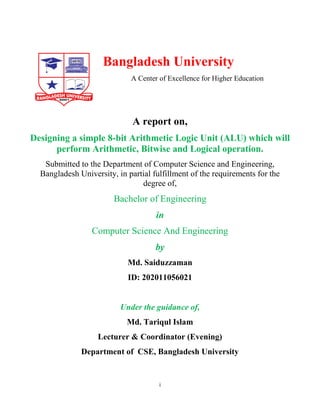 i
Bangladesh University
A Center of Excellence for Higher Education
A report on,
Designing a simple 8-bit Arithmetic Logic Unit (ALU) which will
perform Arithmetic, Bitwise and Logical operation.
Submitted to the Department of Computer Science and Engineering,
Bangladesh University, in partial fulfillment of the requirements for the
degree of,
Bachelor of Engineering
in
Computer Science And Engineering
by
Md. Saiduzzaman
ID: 202011056021
Under the guidance of,
Md. Tariqul Islam
Lecturer & Coordinator (Evening)
Department of CSE, Bangladesh University
 