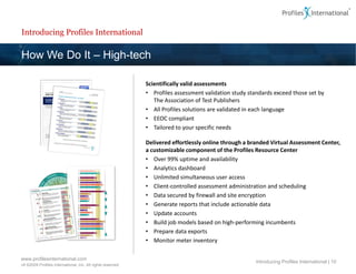 Introducing Profiles International

How We Do It – High-tech

                                                             Scientifically valid assessments
                                                             • Profiles assessment validation study standards exceed those set by
                                                                The Association of Test Publishers
                                                             • All Profiles solutions are validated in each language
                                                             • EEOC compliant
                                                             • Tailored to your specific needs

                                                             Delivered effortlessly online through a branded Virtual Assessment Center,
                                                             a customizable component of the Profiles Resource Center
                                                             • Over 99% uptime and availability
                                                             • Analytics dashboard
                                                             • Unlimited simultaneous user access
                                                             • Client-controlled assessment administration and scheduling
                                                             • Data secured by firewall and site encryption
                                                             • Generate reports that include actionable data
                                                             • Update accounts
                                                             • Build job models based on high-performing incumbents
                                                             • Prepare data exports
                                                             • Monitor meter inventory

www.profilesinternational.com
                                                                                                       Introducing Profiles International | 10
v9 ©2009 Profiles International, Inc. All rights reserved.
 
