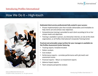 Introducing Profiles International

How We Do It – High-touch


                                                             Dedicated client service professionals fully vested in your success:
                                                             • Proven implementation plan that includes deliverables and timetables to
                                                               help clients set and achieve clear objectives
                                                             • Comprehensive training is provided to each client according to his or her
                                                               unique needs and objectives
                                                             • Training is available in person, via interactive internet, on-site at the client
                                                               organization, or at Profiles International’s Corporate Training Center

                                                             Practical and actionable output written for your managers is available via
                                                             the Profiles Assessment Center featuring:
                                                             • Tracking reports: hired/terminated
                                                             • Pattern analysis
                                                             • Cost analysis
                                                             • Performance reports – correlate performance with job match and
                                                                assessment scores
                                                             • Financial reports – Return on Investment reports
                                                             • Adverse Impact reports
                                                             • Team company perspective analysis


www.profilesinternational.com
                                                                                                          Introducing Profiles International | 11
v9 ©2009 Profiles International, Inc. All rights reserved.
 
