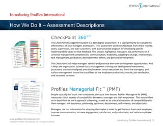 Introducing Profiles International

How We Do It – Assessment Descriptions

                                                     CheckPoint 360°™
                                                     The CheckPoint Management System is a 360-degree assessment. It is used primarily to evaluate the
                                                     effectiveness of your managers and leaders. This assessment combines feedback from direct reports,
                                                     peers, supervisors, and even customers, with a personalized program for developing specific
                                                     leadership skills based on that feedback. This process highlights a manager’s job performance in 8
                                                     universal management competencies: communication, leadership, adapting to change, relationships,
                                                     task management, production, development of others, and personal development.

                                                     The CheckPoint 360 helps managers identify and prioritize their own development opportunities. And
                                                     it helps the organization to better focus management training and development investments;
                                                     proactively uncover misaligned priorities between senior executives and front-line managers; and
                                                     surface management issues that could lead to low employee productivity, morale, job-satisfaction,
                                                     and increased turnover.




                                                     Profiles Managerial Fit ™ (PMF)
                                                     People typically don’t quit their companies, they quit their bosses. Profiles Managerial Fit (PMF)
                                                     measures critical aspects of compatibility between a manager and their employees. This report offers
                                                     an in-depth look at one’s approach to learning, as well as six critical dimensions of compatibility with
                                                     their manager: self-assurance, conformity, optimism, decisiveness, self-reliance, and objectivity.

                                                     Managers use this information for adapting their styles in order to get the most from each employee;
                                                     improve communication; increase engagement, satisfaction, and productivity; and reduce employee
                                                     turnover.
www.profilesinternational.com
                                                                                                                        Introducing Profiles International | 15
v9 ©2009 Profiles International, Inc. All rights reserved.
 