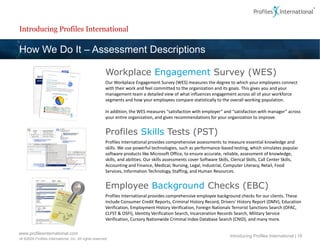 Introducing Profiles International

How We Do It – Assessment Descriptions

                                                        Workplace Engagement Survey (WES)
                                                        Our Workplace Engagement Survey (WES) measures the degree to which your employees connect
                                                        with their work and feel committed to the organization and its goals. This gives you and your
                                                        management team a detailed view of what influences engagement across all of your workforce
                                                        segments and how your employees compare statistically to the overall working population.

                                                        In addition, the WES measures “satisfaction with employer” and “satisfaction with manager” across
                                                        your entire organization, and gives recommendations for your organization to improve.


                                                        Profiles Skills Tests (PST)
                                                        Profiles International provides comprehensive assessments to measure essential knowledge and
                                                        skills. We use powerful technologies, such as performance-based testing, which simulates popular
                                                        software products like Microsoft Office, to ensure accurate, reliable, assessment of knowledge,
                                                        skills, and abilities. Our skills assessments cover Software Skills, Clerical Skills, Call Center Skills,
                                                        Accounting and Finance, Medical, Nursing, Legal, Industrial, Computer Literacy, Retail, Food
                                                        Services, Information Technology, Staffing, and Human Resources.


                                                        Employee Background Checks (EBC)
                                                        Profiles International provides comprehensive employee background checks for our clients. These
                                                        include Consumer Credit Reports, Criminal History Record, Drivers' History Report (DMV), Education
                                                        Verification, Employment History Verification, Foreign Nationals Terrorist Sanctions Search (OFAC,
                                                        CLFST & OSFI), Identity Verification Search, Incarceration Records Search, Military Service
                                                        Verification, Cursory Nationwide Criminal Index Database Search (CNID), and many more.

www.profilesinternational.com
                                                                                                                           Introducing Profiles International | 16
v9 ©2009 Profiles International, Inc. All rights reserved.
 