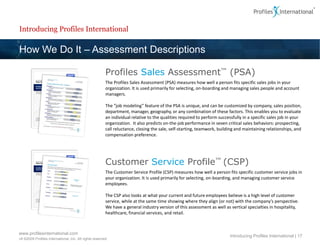 Introducing Profiles International

How We Do It – Assessment Descriptions

                                                        Profiles Sales Assessment™ (PSA)
                                                        The Profiles Sales Assessment (PSA) measures how well a person fits specific sales jobs in your
                                                        organization. It is used primarily for selecting, on-boarding and managing sales people and account
                                                        managers.

                                                        The “job modeling” feature of the PSA is unique, and can be customized by company, sales position,
                                                        department, manager, geography, or any combination of these factors. This enables you to evaluate
                                                        an individual relative to the qualities required to perform successfully in a specific sales job in your
                                                        organization. It also predicts on-the-job performance in seven critical sales behaviors: prospecting,
                                                        call reluctance, closing the sale, self-starting, teamwork, building and maintaining relationships, and
                                                        compensation preference.




                                                        Customer Service Profile™ (CSP)
                                                        The Customer Service Profile (CSP) measures how well a person fits specific customer service jobs in
                                                        your organization. It is used primarily for selecting, on-boarding, and managing customer service
                                                        employees.

                                                        The CSP also looks at what your current and future employees believe is a high level of customer
                                                        service, while at the same time showing where they align (or not) with the company’s perspective.
                                                        We have a general industry version of this assessment as well as vertical specialties in hospitality,
                                                        healthcare, financial services, and retail.



www.profilesinternational.com
                                                                                                                          Introducing Profiles International | 17
v9 ©2009 Profiles International, Inc. All rights reserved.
 