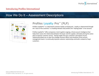 Introducing Profiles International

How We Do It – Assessment Descriptions

                                                        Profiles Loyalty Pro™ (PLP)
                                                        Profiles LoyaltyPro™ is a web-based customer loyalty surveying tool. Loyalty, as determined through
                                                        the “voice of the customer,” is a leading indicator that predicts the “staying power” of an account.

                                                        Profiles LoyaltyPro™ offers companies a tool to gather ongoing, critical account intelligence that
                                                        helps them assess the relationship between the buyer and the supplier, ultimately driving the action
                                                        plan to improve customer service. Having insight into your customer’s perception of your
                                                        relationship allows you to steer the strategic business efforts and initiatives of the account
                                                        management teams to continually improve customer relationships and build a network of loyal
                                                        customers.




www.profilesinternational.com
                                                                                                                       Introducing Profiles International | 18
v9 ©2009 Profiles International, Inc. All rights reserved.
 