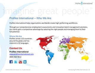 Profiles International – Who We Are
        Profiles International helps organizations worldwide create high-performing workforces.

        Through our comprehensive employment assessments and innovative talent management solutions,
        our clients gain a competitive advantage by selecting the right people and managing them to their
        full potential.

        Where We Are
        Profiles serves 122 countries
        around the globe and has
        material in 32 languages.

        Contact Us
        Profiles International
        www.profilesinternational.com
        (800) 960-9612




www.profilesinternational.com
©2009 Profiles International, Inc. All rights reserved.                           Introducing Profiles International | 19
v9 ©2009 Profiles International, Inc. All rights reserved.
 
