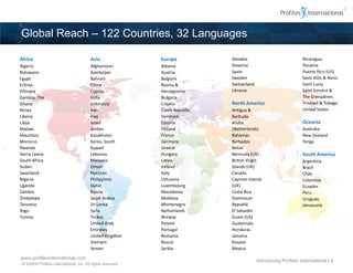 Global Reach – 122 Countries, 32 Languages

Africa                                   Asia                Europe           Slovakia                            Nicaragua
Algeria                                  Afghanistan         Albania          Slovenia                            Panama
Botswana                                 Azerbaijan          Austria          Spain                               Puerto Rico (US)
Egypt                                    Bahrain             Belgium          Sweden                              Saint Kitts & Nevis
Eritrea                                  China               Bosnia &         Switzerland                         Saint Lucia
Ethiopia                                 Cyprus              Herzegovina      Ukraine                             Saint Vincent &
Gambia, The                              India               Bulgaria                                             The Grenadines
Ghana                                    Indonesia           Croatia          North America                       Trinidad & Tobago
Kenya                                    Iran                Czech Republic   Antigua &                           United States
Liberia                                  Iraq                Denmark          Barbuda
Libya                                    Israel              Estonia          Aruba                               Oceania
Malawi                                   Jordan              Finland          (Netherlands)                       Australia
Mauritius                                Kazakhstan          France           Bahamas                             New Zealand
Morocco                                  Korea, South        Germany          Barbados                            Tonga
Rwanda                                   Kuwait              Greece           Belize
Sierra Leone                             Lebanon             Hungary          Bermuda (UK)                        South America
South Africa                             Malaysia            Latvia           British Virgin                      Argentina
Sudan                                    Oman                Ireland          Islands (UK)                        Brazil
Swaziland                                Pakistan            Italy            Canada                              Chile
Nigeria                                  Philippines         Lithuania        Cayman Islands                      Colombia
Uganda                                   Qatar               Luxembourg       (UK)                                Ecuador
Zambia                                   Russia              Macedonia        Costa Rica                          Peru
Zimbabwe                                 Saudi Arabia        Moldova          Dominican                           Uruguay
Tanzania                                 Sri Lanka           Montenegro       Republic                            Venezuela
Togo                                     Syria               Netherlands      El Salvador
Tunisia                                  Turkey              Norway           Guam (US)
                                         United Arab         Poland           Guatemala
                                         Emirates            Portugal         Honduras
                                         United Kingdom      Romania          Jamaica
                                         Vietnam             Russia           Kosovo
                                         Yemen               Serbia           Mexico

www.profilesinternational.com
                                                                                            Introducing Profiles International | 4
v9 ©2009 Profiles International, Inc. All rights reserved.
 