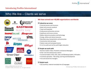 Introducing Profiles International

Who We Are – Clients we serve
                                                             We have served over 40,000 organizations worldwide
                                                              Industries we serve
                                                               • Financial services and insurance
                                                               • Retail and consumer products
                                                               • Travel and hospitality
                                                               • Professional and business services
                                                               • Healthcare and human services
                                                               • Media, telecommunications and technology
                                                               • Energy, utilities and natural resources
                                                               • Manufacturing, transportation and automotive
                                                               • Construction and real estate
                                                               • Federal, state and local governments
                                                               • K-12, for-profit and not-for-profit higher education

                                                              People we work with
                                                               • Business leaders–CEOs, Presidents and General Managers
                                                               • Small- and mid-sized business owners
                                                               • Functional leaders–CFOs, CIOs, Sales and Marketing leaders, HR leaders
                                                               • Functional specialists – Recruiting, Learning and Development
                                                               • First and second line managers

                                                              Global reach
                                                               • 122 countries; material translated into 32 languages
www.profilesinternational.com
                                                                                                                Introducing Profiles International | 5
v9 ©2009 Profiles International, Inc. All rights reserved.
 