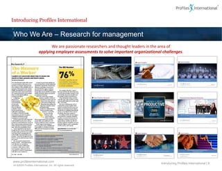 Introducing Profiles International

Who We Are – Research for management
                               We are passionate researchers and thought leaders in the area of
                        applying employee assessments to solve important organizational challenges.




www.profilesinternational.com
                                                                                       Introducing Profiles International | 6
v9 ©2009 Profiles International, Inc. All rights reserved.
 
