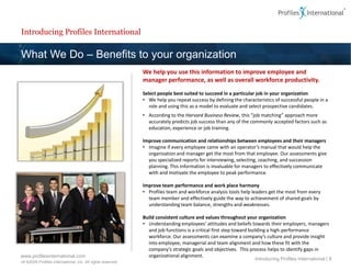Introducing Profiles International

What We Do – Benefits to your organization
                                                             We help you use this information to improve employee and
                                                             manager performance, as well as overall workforce productivity.
                                                             Select people best suited to succeed in a particular job in your organization
                                                             • We help you repeat success by defining the characteristics of successful people in a
                                                                role and using this as a model to evaluate and select prospective candidates.
                                                             • According to the Harvard Business Review, this “job matching” approach more
                                                               accurately predicts job success than any of the commonly accepted factors such as
                                                               education, experience or job training.

                                                             Improve communication and relationships between employees and their managers
                                                             • Imagine if every employee came with an operator’s manual that would help the
                                                               organization and manager get the most from that employee. Our assessments give
                                                               you specialized reports for interviewing, selecting, coaching, and succession
                                                               planning. This information is invaluable for managers to effectively communicate
                                                               with and motivate the employee to peak performance.

                                                             Improve team performance and work place harmony
                                                             • Profiles team and workforce analysis tools help leaders get the most from every
                                                               team member and effectively guide the way to achievement of shared goals by
                                                               understanding team balance, strengths and weaknesses.

                                                             Build consistent culture and values throughout your organization
                                                             • Understanding employees’ attitudes and beliefs towards their employers, managers
                                                               and job functions is a critical first step toward building a high-performance
                                                               workforce. Our assessments can examine a company’s culture and provide insight
                                                               into employee, managerial and team alignment and how these fit with the
                                                               company’s strategic goals and objectives. This process helps to identify gaps in
www.profilesinternational.com                                  organizational alignment.
                                                                                                                 Introducing Profiles International | 8
v9 ©2009 Profiles International, Inc. All rights reserved.
 