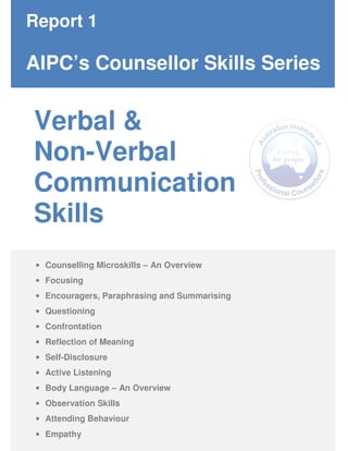 Verbal &
Non-Verbal
Communication
Skills
Report 1
AIPC’s Counsellor Skills Series
• Counselling Microskills – An Overview
• Focusing
• Encouragers, Paraphrasing and Summarising
• Questioning
• Confrontation
• Reflection of Meaning
• Self-Disclosure
• Active Listening
• Body Language – An Overview
• Observation Skills
• Attending Behaviour
• Empathy
 
