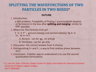 Splitting the wavefunctions of two particles in two boxes* OUTLINE 1. Introduction:         a QM problem; Probability of finding 2 particles(both bosonic or fermionic) in the box after splitting and merging; similar to EPR  paradox. 2. Where Do The Particles End up?        Y  ←-> Y~ ;  ground state(g) and excited state(e); Yg ←-> Y+,  Ye ←-> Y-               A. Bosons:  can be  gg , ee and ge               B. Fermions:  can be  ge only 3. Discussion: the correct answer from 4 choices 4. Distinguishing Y+ and Y-: a way to find relative phase between w.f.s. 5. Conclusion:  A better way to understand is to use the second      quantization formulation. .  :  * S.J. van Enk, Dept. of Physics, Oregon Center for Optics and Institute for Theoretical Sciences    University of Oregon, Eugene, Oregon.    AJP,77,140(2009) 