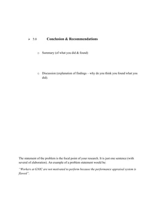  5.0           Conclusion & Recommendations


               o Summary (of what you did & found)




               o Discussion (explanation of findings – why do you think you found what you
                 did).




The statement of the problem is the focal point of your research. It is just one sentence (with
several of elaboration). An example of a problem statement would be:

“Workers at GNIC are not motivated to perform because the performance appraisal system is
flawed”.
 