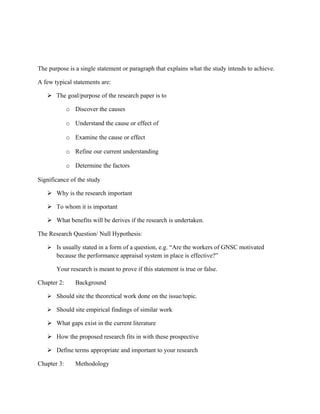 The purpose is a single statement or paragraph that explains what the study intends to achieve.

A few typical statements are:

    The goal/purpose of the research paper is to

             o Discover the causes

             o Understand the cause or effect of

             o Examine the cause or effect

             o Refine our current understanding

             o Determine the factors

Significance of the study

    Why is the research important

    To whom it is important

    What benefits will be derives if the research is undertaken.

The Research Question/ Null Hypothesis:

    Is usually stated in a form of a question, e.g. “Are the workers of GNSC motivated
       because the performance appraisal system in place is effective?”

       Your research is meant to prove if this statement is true or false.

Chapter 2:      Background

    Should site the theoretical work done on the issue/topic.

    Should site empirical findings of similar work

    What gaps exist in the current literature

    How the proposed research fits in with these prospective

    Define terms appropriate and important to your research

Chapter 3:      Methodology
 