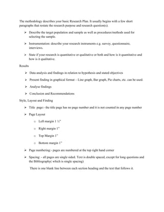 The methodology describes your basic Research Plan. It usually begins with a few short
paragraphs that restate the research purpose and research question(s).

    Describe the target population and sample as well as procedures/methods used for
     selecting the sample.

    Instrumentation: describe your research instruments e.g. survey, questionnaire,
     interviews.

    State if your research is quantitative or qualitative or both and how is it quantitative and
          how is it qualitative.

Results

     Data analysis and findings in relation to hypothesis and stated objectives

     Present finding in graphical format – Line graph, Bar graph, Pie charts, etc. can be used.

     Analyse findings

     Conclusion and Recommendations

Style, Layout and Finding

    Title page:- the title page has no page number and it is not counted in any page number

    Page Layout

              o Left margin 1 ½”

              o Right margin 1”

              o Top Margin 1”

              o Bottom margin 1”

    Page numbering:- pages are numbered at the top right hand corner

    Spacing: - all pages are single sided. Text is double spaced, except for long questions and
     the Bibliography( which is single spacing)

          There is one blank line between each section heading and the text that follows it.
 