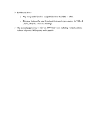  Font Face & Size: -

      o Any easily readable font is acceptable the font should be 11-14pts.

      o The same font must be used throughout the research paper, except for Tables &
        Graphs, chapters, Titles and Headings.

 The research paper should be between 2000-4000 words excluding Table of contents,
  Acknowledgement, Bibliography and Appendix.
 