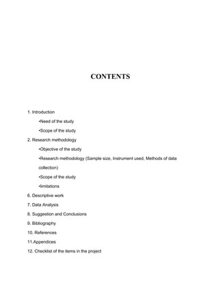 CONTENTS



1. Introduction

      •Need of the study

      •Scope of the study

2. Research methodology

      •Objective of the study

      •Research methodology (Sample size, Instrument used, Methods of data

      collection)

      •Scope of the study

      •limitations

6. Descriptive work

7. Data Analysis

8. Suggestion and Conclusions

9. Bibliography

10. References

11.Appendices

12. Checklist of the items in the project
 
