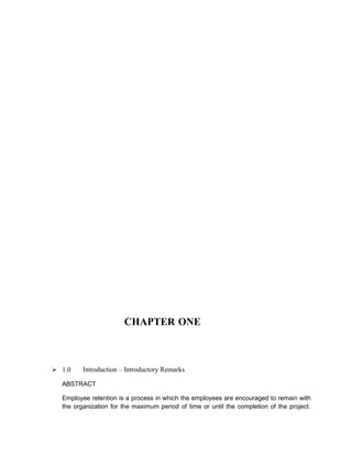 CHAPTER ONE



 1.0    Introduction – Introductory Remarks

  ABSTRACT

  Employee retention is a process in which the employees are encouraged to remain with
  the organization for the maximum period of time or until the completion of the project.
 