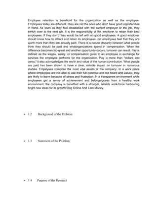Employee retention is beneficial for the organization as well as the employee.
  Employees today are different. They are not the ones who don’t have good opportunities
  in hand. As soon as they feel dissatisfied with the current employer or the job, they
  switch over to the next job. It is the responsibility of the employer to retain their best
  employees. If they don’t, they would be left with no good employees. A good employer
  should know how to attract and retain its employees. ost employees feel that they are
  worth more than they are actually paid. There is a natural disparity between what people
  think they should be paid and whatorganizations spend in compensation. When the
  difference becomes too great and another opportunity occurs, turnover can result. Pay is
  defined as the wages, salary, or compensation given to an employee in exchange for
  services the employee performs for the organization. Pay is more than "dollars and
  cents;" it also acknowledges the worth and value of the human contribution. What people
  are paid has been shown to have a clear, reliable impact on turnover in numerous
  studies. Employees comprise the most vital assets of the company. In a work place
  where employees are not able to use their full potential and not heard and valued, they
  are likely to leave because of stress and frustration. In a transparent environment while
  employees get a sense of achievement and belongingness from a healthy work
  environment, the company is benefited with a stronger, reliable work-force harbouring
  bright new ideas for its growth Blog Online And Earn Money.




 1.2     Background of the Problem




 1.3     Statement of the Problem




 1.4    Purpose of the Research
 