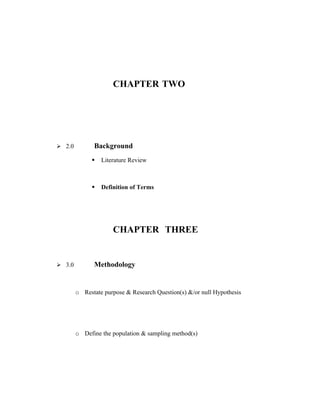 CHAPTER TWO




 2.0         Background
                 Literature Review



                 Definition of Terms




                      CHAPTER THREE


 3.0         Methodology


        o Restate purpose & Research Question(s) &/or null Hypothesis




        o Define the population & sampling method(s)
 