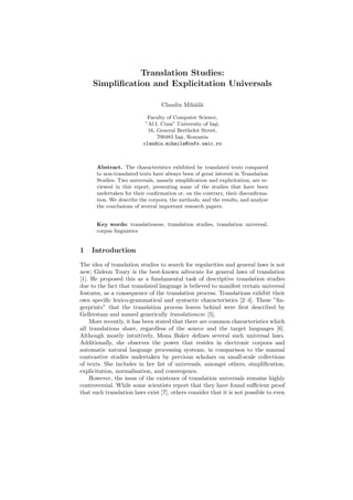 Translation Studies:
     Simpliﬁcation and Explicitation Universals

                                 Claudiu Mih˘il˘
                                            a a

                            Faculty of Computer Science,
                           ”Al.I. Cuza” University of Ia¸i,
                                                        s
                            16, General Berthelot Street,
                                700483 Ia¸i, Romania
                                         s
                          claudiu.mihaila@info.uaic.ro



      Abstract. The characteristics exhibited by translated texts compared
      to non-translated texts have always been of great interest in Translation
      Studies. Two universals, namely simpliﬁcation and explicitation, are re-
      viewed in this report, presenting some of the studies that have been
      undertaken for their conﬁrmation or, on the contrary, their disconﬁrma-
      tion. We describe the corpora, the methods, and the results, and analyse
      the conclusions of several important research papers.


      Key words: translationese, translation studies, translation universal,
      corpus linguistics


1   Introduction
The idea of translation studies to search for regularities and general laws is not
new; Gideon Toury is the best-known advocate for general laws of translation
[1]. He proposed this as a fundamental task of descriptive translation studies
due to the fact that translated language is believed to manifest certain universal
features, as a consequence of the translation process. Translations exhibit their
own speciﬁc lexico-grammatical and syntactic characteristics [2–4]. These ”ﬁn-
gerprints” that the translation process leaves behind were ﬁrst described by
Gellerstam and named generically translationese [5].
    More recently, it has been stated that there are common characteristics which
all translations share, regardless of the source and the target languages [6].
Although mostly intuitively, Mona Baker deﬁnes several such universal laws.
Additionally, she observes the power that resides in electronic corpora and
automatic natural language processing systems, in comparison to the manual
contrastive studies undertaken by previous scholars on small-scale collections
of texts. She includes in her list of universals, amongst others, simpliﬁcation,
explicitation, normalisation, and convergence.
    However, the issue of the existence of translation universals remains highly
controversial. While some scientists report that they have found suﬃcient proof
that such translation laws exist [7], others consider that it is not possible to even
 