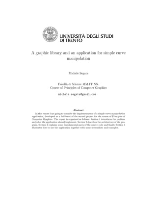 A graphic library and an application for simple curve
                    manipolation


                                   Michele Segata


                      Facolt` di Scienze MM.FF.NN.
                            a
                 Course of Principles of Computer Graphics

                         michele.segata@gmail.com




                                        Abstract
    In this report I am going to describe the implementation of a simple curve manipolation
application, developed as a fulﬁlment of the second project for the course of Principles of
Computer Graphics. The report is organized as follows: Section 1 introduces the problem
and what the application should implement, Section 2 describes the architecture of the pro-
gram, Section 3 explains some foundamental parts of the source code and ﬁnally Section 4
illustrates how to use the application together with some screenshots and examples.
 
