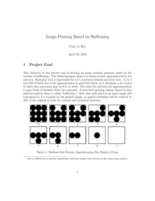 Image Printing Based on Halftoning

                                                 Cody A. Ray

                                                April 29, 2010


1        Project Goal

This objective of this project was to develop an image printing program based on the
concept of halftoning.1 The following ﬁgure shows ten shades of gray approximated by dot
patterns. Each gray level is represented by a 3 x 3 pattern of black and white dots. A 3 x 3
area full of black dots is the approximation to gray-level black, or 0. Similarly, a 3 x 3 area
of white dots represents gray level 9, or white. The other dot patterns are approximations
to gray levels in between these two extremes. A gray-level printing scheme based on dots
patterns such as these is called “halftoning.” Note that each pixel in an input image will
correspond to 3 x 3 pixels on the printed image, so spatial resolution will be reduced to
33% of the original in both the vertical and horizontal direction.




                 Figure 1: Halftone Dot Pattern Approximating Ten Shades of Gray
    1
        Due to diﬀerences in printer capabilities, half-tone images were written to ﬁle rather than printed.




                                                         1
 