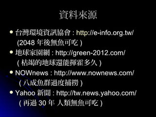 資料來源
 台灣環境資訊協會 :

http://e-info.org.tw/
(2048 年後無魚可吃 )
 地球家園網 : http://green-2012.com/
( 枯竭的地球還能揮霍多久 )
 NOWnews : http://www.nownews.com/
( 八成魚群過度捕撈 )
 Yahoo 新聞 : http://tw.news.yahoo.com/
( 再過 30 年 人類無魚可吃 )

 