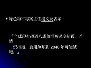  綠色和平專案主任楊文友表示 :

「全球現有超過八成魚群被過度捕獲，若
情
況持續，食用魚類到 2048 年可能滅
絕。」

 