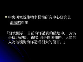  中央研究院生物多樣性研究中心研究員

邵廣昭指出
「研究顯示，目前海洋遭到的破壞中， 37%
是棲地破壞、 55% 則是過渡捕撈，人類的
人為破壞對海洋造成很大的傷害。」

 