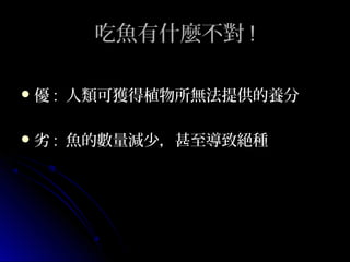 吃魚有什麼不對 !
優 :

人類可獲得植物所無法提供的養分

劣 :

魚的數量減少，甚至導致絕種

 