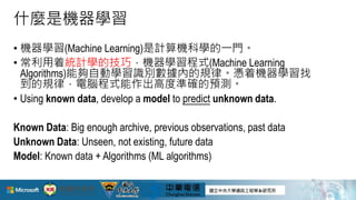 什麼是機器學習
• 機器學習(Machine Learning)是計算機科學的一門。
• 常利用着統計學的技巧，機器學習程式(Machine Learning
Algorithms)能夠自動學習識別數據內的規律。憑着機器學習找
到的規律，電腦程式能作出高度準確的預測。
• Using known data, develop a model to predict unknown data.
Known Data: Big enough archive, previous observations, past data
Unknown Data: Unseen, not existing, future data
Model: Known data + Algorithms (ML algorithms)
11
 