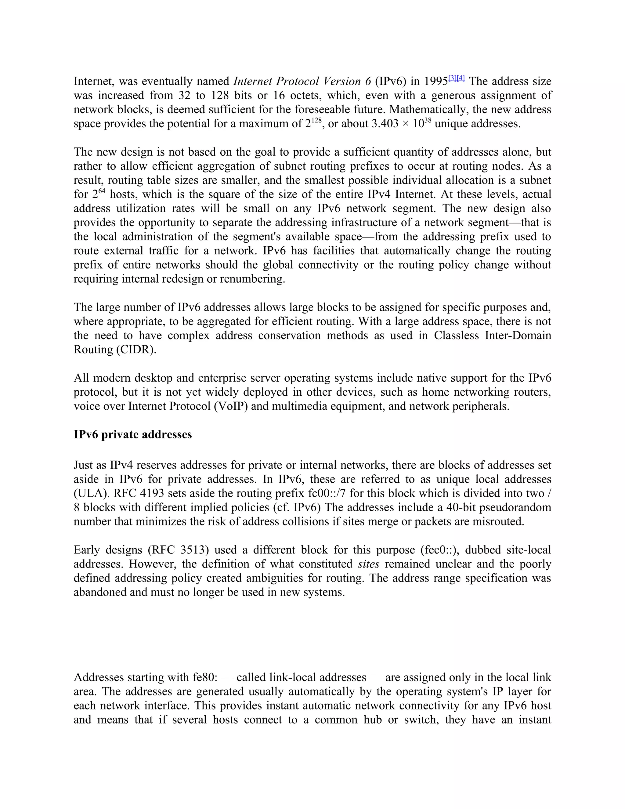 Internet, was eventually named Internet Protocol Version 6 (IPv6) in 1995[3][4] The address size
was increased from 32 to 128 bits or 16 octets, which, even with a generous assignment of
network blocks, is deemed sufficient for the foreseeable future. Mathematically, the new address
space provides the potential for a maximum of 2128, or about 3.403 × 1038 unique addresses.

The new design is not based on the goal to provide a sufficient quantity of addresses alone, but
rather to allow efficient aggregation of subnet routing prefixes to occur at routing nodes. As a
result, routing table sizes are smaller, and the smallest possible individual allocation is a subnet
for 264 hosts, which is the square of the size of the entire IPv4 Internet. At these levels, actual
address utilization rates will be small on any IPv6 network segment. The new design also
provides the opportunity to separate the addressing infrastructure of a network segment—that is
the local administration of the segment's available space—from the addressing prefix used to
route external traffic for a network. IPv6 has facilities that automatically change the routing
prefix of entire networks should the global connectivity or the routing policy change without
requiring internal redesign or renumbering.

The large number of IPv6 addresses allows large blocks to be assigned for specific purposes and,
where appropriate, to be aggregated for efficient routing. With a large address space, there is not
the need to have complex address conservation methods as used in Classless Inter-Domain
Routing (CIDR).

All modern desktop and enterprise server operating systems include native support for the IPv6
protocol, but it is not yet widely deployed in other devices, such as home networking routers,
voice over Internet Protocol (VoIP) and multimedia equipment, and network peripherals.

IPv6 private addresses

Just as IPv4 reserves addresses for private or internal networks, there are blocks of addresses set
aside in IPv6 for private addresses. In IPv6, these are referred to as unique local addresses
(ULA). RFC 4193 sets aside the routing prefix fc00::/7 for this block which is divided into two /
8 blocks with different implied policies (cf. IPv6) The addresses include a 40-bit pseudorandom
number that minimizes the risk of address collisions if sites merge or packets are misrouted.

Early designs (RFC 3513) used a different block for this purpose (fec0::), dubbed site-local
addresses. However, the definition of what constituted sites remained unclear and the poorly
defined addressing policy created ambiguities for routing. The address range specification was
abandoned and must no longer be used in new systems.




Addresses starting with fe80: — called link-local addresses — are assigned only in the local link
area. The addresses are generated usually automatically by the operating system's IP layer for
each network interface. This provides instant automatic network connectivity for any IPv6 host
and means that if several hosts connect to a common hub or switch, they have an instant
 