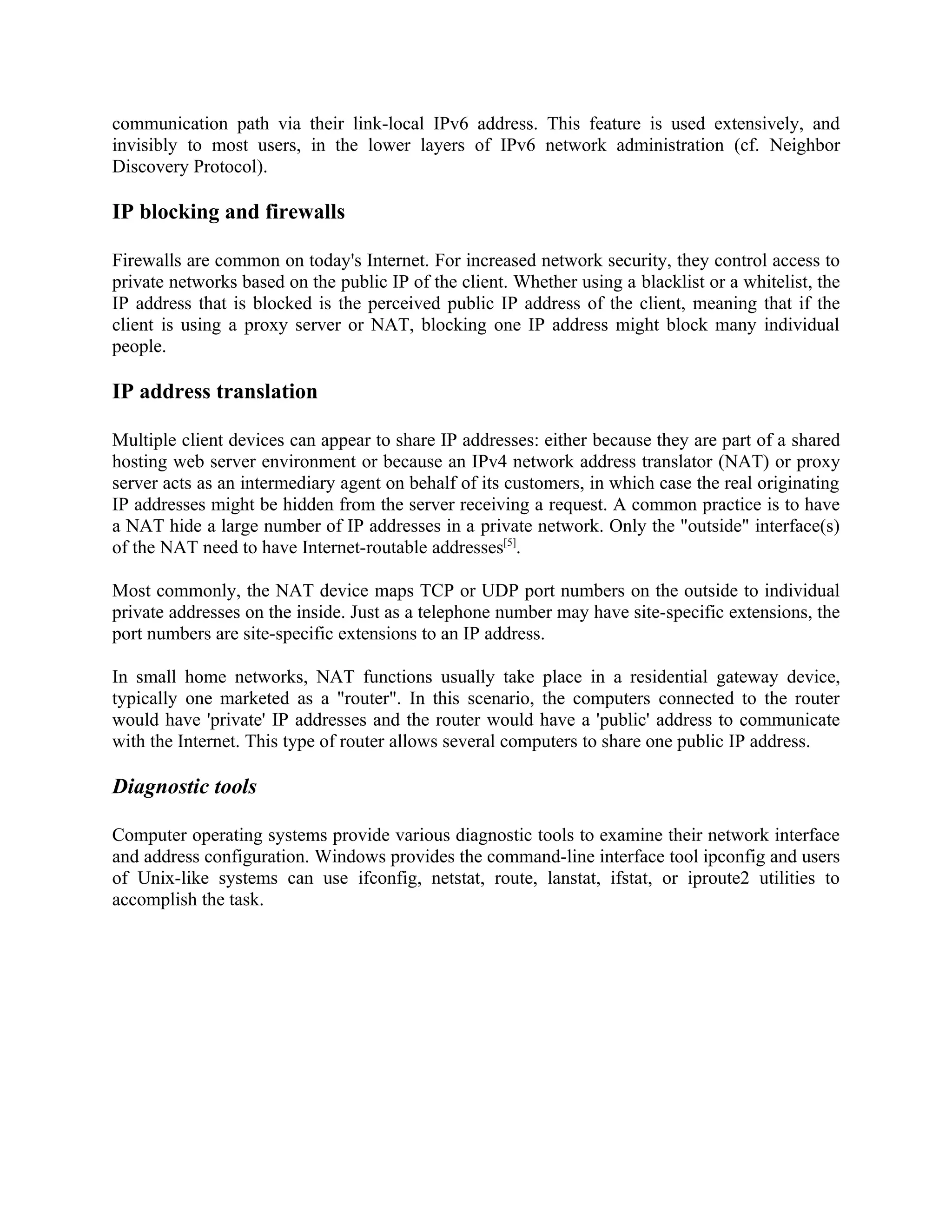 communication path via their link-local IPv6 address. This feature is used extensively, and
invisibly to most users, in the lower layers of IPv6 network administration (cf. Neighbor
Discovery Protocol).

IP blocking and firewalls

Firewalls are common on today's Internet. For increased network security, they control access to
private networks based on the public IP of the client. Whether using a blacklist or a whitelist, the
IP address that is blocked is the perceived public IP address of the client, meaning that if the
client is using a proxy server or NAT, blocking one IP address might block many individual
people.

IP address translation

Multiple client devices can appear to share IP addresses: either because they are part of a shared
hosting web server environment or because an IPv4 network address translator (NAT) or proxy
server acts as an intermediary agent on behalf of its customers, in which case the real originating
IP addresses might be hidden from the server receiving a request. A common practice is to have
a NAT hide a large number of IP addresses in a private network. Only the "outside" interface(s)
of the NAT need to have Internet-routable addresses[5].

Most commonly, the NAT device maps TCP or UDP port numbers on the outside to individual
private addresses on the inside. Just as a telephone number may have site-specific extensions, the
port numbers are site-specific extensions to an IP address.

In small home networks, NAT functions usually take place in a residential gateway device,
typically one marketed as a "router". In this scenario, the computers connected to the router
would have 'private' IP addresses and the router would have a 'public' address to communicate
with the Internet. This type of router allows several computers to share one public IP address.

Diagnostic tools

Computer operating systems provide various diagnostic tools to examine their network interface
and address configuration. Windows provides the command-line interface tool ipconfig and users
of Unix-like systems can use ifconfig, netstat, route, lanstat, ifstat, or iproute2 utilities to
accomplish the task.
 