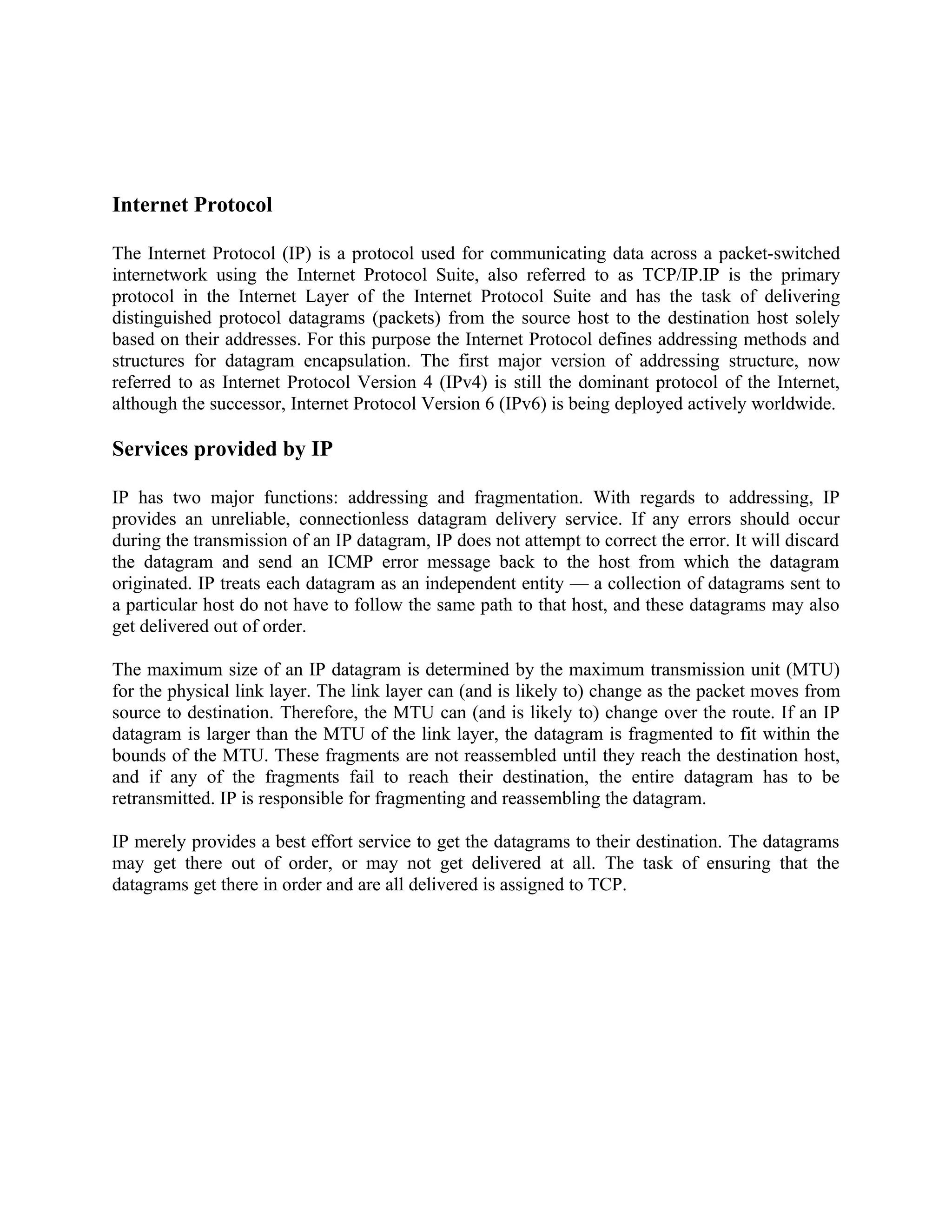 Internet Protocol

The Internet Protocol (IP) is a protocol used for communicating data across a packet-switched
internetwork using the Internet Protocol Suite, also referred to as TCP/IP.IP is the primary
protocol in the Internet Layer of the Internet Protocol Suite and has the task of delivering
distinguished protocol datagrams (packets) from the source host to the destination host solely
based on their addresses. For this purpose the Internet Protocol defines addressing methods and
structures for datagram encapsulation. The first major version of addressing structure, now
referred to as Internet Protocol Version 4 (IPv4) is still the dominant protocol of the Internet,
although the successor, Internet Protocol Version 6 (IPv6) is being deployed actively worldwide.

Services provided by IP

IP has two major functions: addressing and fragmentation. With regards to addressing, IP
provides an unreliable, connectionless datagram delivery service. If any errors should occur
during the transmission of an IP datagram, IP does not attempt to correct the error. It will discard
the datagram and send an ICMP error message back to the host from which the datagram
originated. IP treats each datagram as an independent entity — a collection of datagrams sent to
a particular host do not have to follow the same path to that host, and these datagrams may also
get delivered out of order.

The maximum size of an IP datagram is determined by the maximum transmission unit (MTU)
for the physical link layer. The link layer can (and is likely to) change as the packet moves from
source to destination. Therefore, the MTU can (and is likely to) change over the route. If an IP
datagram is larger than the MTU of the link layer, the datagram is fragmented to fit within the
bounds of the MTU. These fragments are not reassembled until they reach the destination host,
and if any of the fragments fail to reach their destination, the entire datagram has to be
retransmitted. IP is responsible for fragmenting and reassembling the datagram.

IP merely provides a best effort service to get the datagrams to their destination. The datagrams
may get there out of order, or may not get delivered at all. The task of ensuring that the
datagrams get there in order and are all delivered is assigned to TCP.
 
