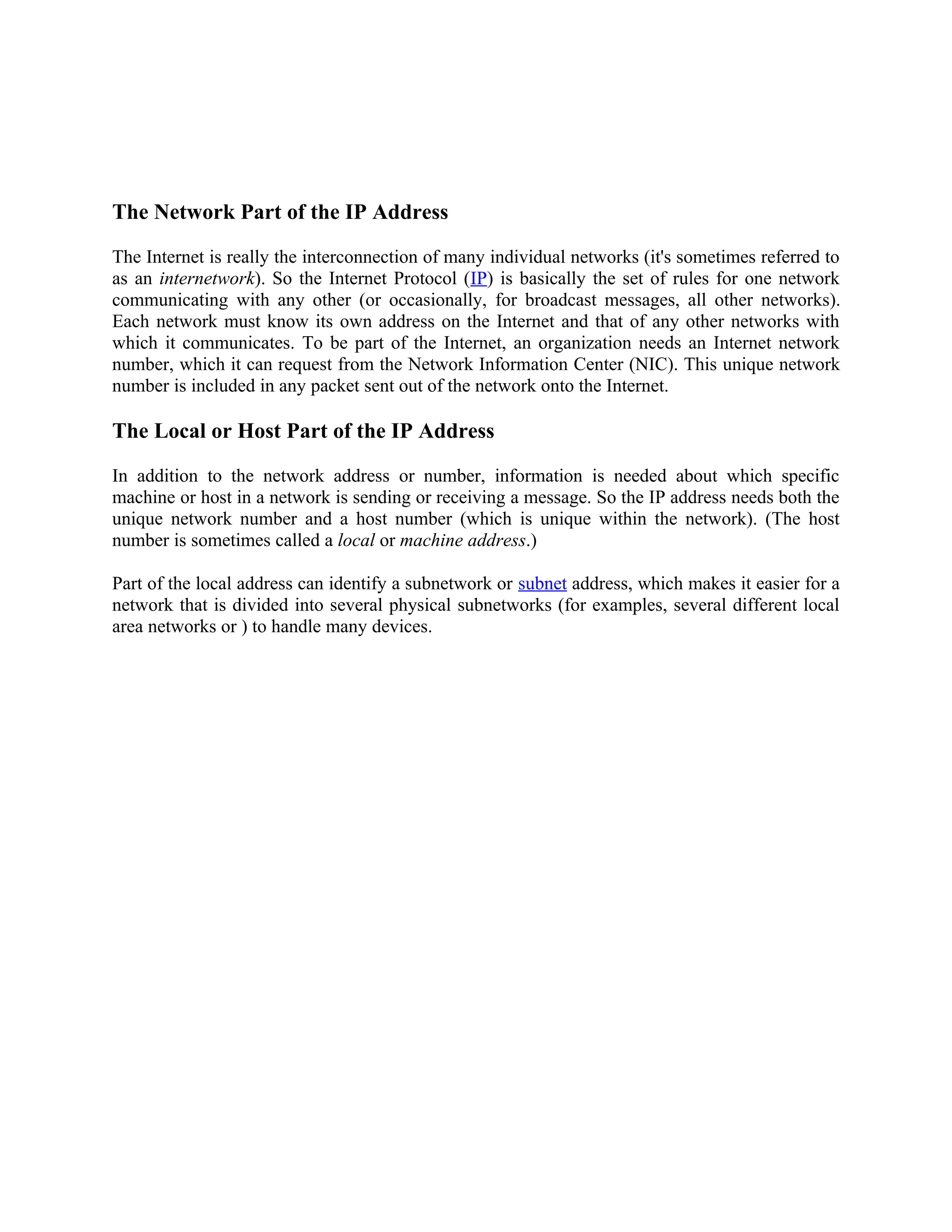 The Network Part of the IP Address

The Internet is really the interconnection of many individual networks (it's sometimes referred to
as an internetwork). So the Internet Protocol (IP) is basically the set of rules for one network
communicating with any other (or occasionally, for broadcast messages, all other networks).
Each network must know its own address on the Internet and that of any other networks with
which it communicates. To be part of the Internet, an organization needs an Internet network
number, which it can request from the Network Information Center (NIC). This unique network
number is included in any packet sent out of the network onto the Internet.

The Local or Host Part of the IP Address

In addition to the network address or number, information is needed about which specific
machine or host in a network is sending or receiving a message. So the IP address needs both the
unique network number and a host number (which is unique within the network). (The host
number is sometimes called a local or machine address.)

Part of the local address can identify a subnetwork or subnet address, which makes it easier for a
network that is divided into several physical subnetworks (for examples, several different local
area networks or ) to handle many devices.
 