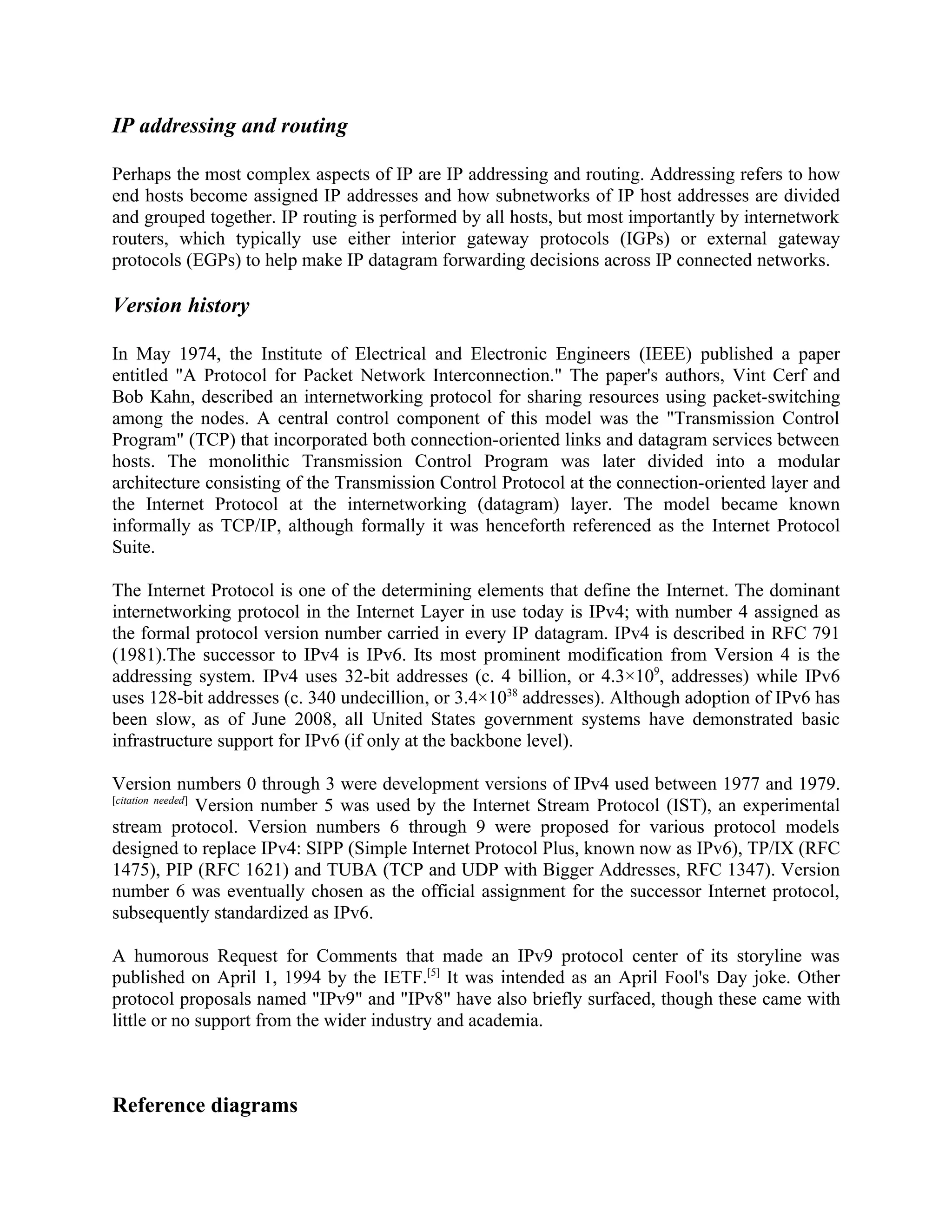 IP addressing and routing

Perhaps the most complex aspects of IP are IP addressing and routing. Addressing refers to how
end hosts become assigned IP addresses and how subnetworks of IP host addresses are divided
and grouped together. IP routing is performed by all hosts, but most importantly by internetwork
routers, which typically use either interior gateway protocols (IGPs) or external gateway
protocols (EGPs) to help make IP datagram forwarding decisions across IP connected networks.

Version history

In May 1974, the Institute of Electrical and Electronic Engineers (IEEE) published a paper
entitled "A Protocol for Packet Network Interconnection." The paper's authors, Vint Cerf and
Bob Kahn, described an internetworking protocol for sharing resources using packet-switching
among the nodes. A central control component of this model was the "Transmission Control
Program" (TCP) that incorporated both connection-oriented links and datagram services between
hosts. The monolithic Transmission Control Program was later divided into a modular
architecture consisting of the Transmission Control Protocol at the connection-oriented layer and
the Internet Protocol at the internetworking (datagram) layer. The model became known
informally as TCP/IP, although formally it was henceforth referenced as the Internet Protocol
Suite.

The Internet Protocol is one of the determining elements that define the Internet. The dominant
internetworking protocol in the Internet Layer in use today is IPv4; with number 4 assigned as
the formal protocol version number carried in every IP datagram. IPv4 is described in RFC 791
(1981).The successor to IPv4 is IPv6. Its most prominent modification from Version 4 is the
addressing system. IPv4 uses 32-bit addresses (c. 4 billion, or 4.3×109, addresses) while IPv6
uses 128-bit addresses (c. 340 undecillion, or 3.4×1038 addresses). Although adoption of IPv6 has
been slow, as of June 2008, all United States government systems have demonstrated basic
infrastructure support for IPv6 (if only at the backbone level).

Version numbers 0 through 3 were development versions of IPv4 used between 1977 and 1979.
[citation needed]
                  Version number 5 was used by the Internet Stream Protocol (IST), an experimental
stream protocol. Version numbers 6 through 9 were proposed for various protocol models
designed to replace IPv4: SIPP (Simple Internet Protocol Plus, known now as IPv6), TP/IX (RFC
1475), PIP (RFC 1621) and TUBA (TCP and UDP with Bigger Addresses, RFC 1347). Version
number 6 was eventually chosen as the official assignment for the successor Internet protocol,
subsequently standardized as IPv6.

A humorous Request for Comments that made an IPv9 protocol center of its storyline was
published on April 1, 1994 by the IETF.[5] It was intended as an April Fool's Day joke. Other
protocol proposals named "IPv9" and "IPv8" have also briefly surfaced, though these came with
little or no support from the wider industry and academia.



Reference diagrams
 