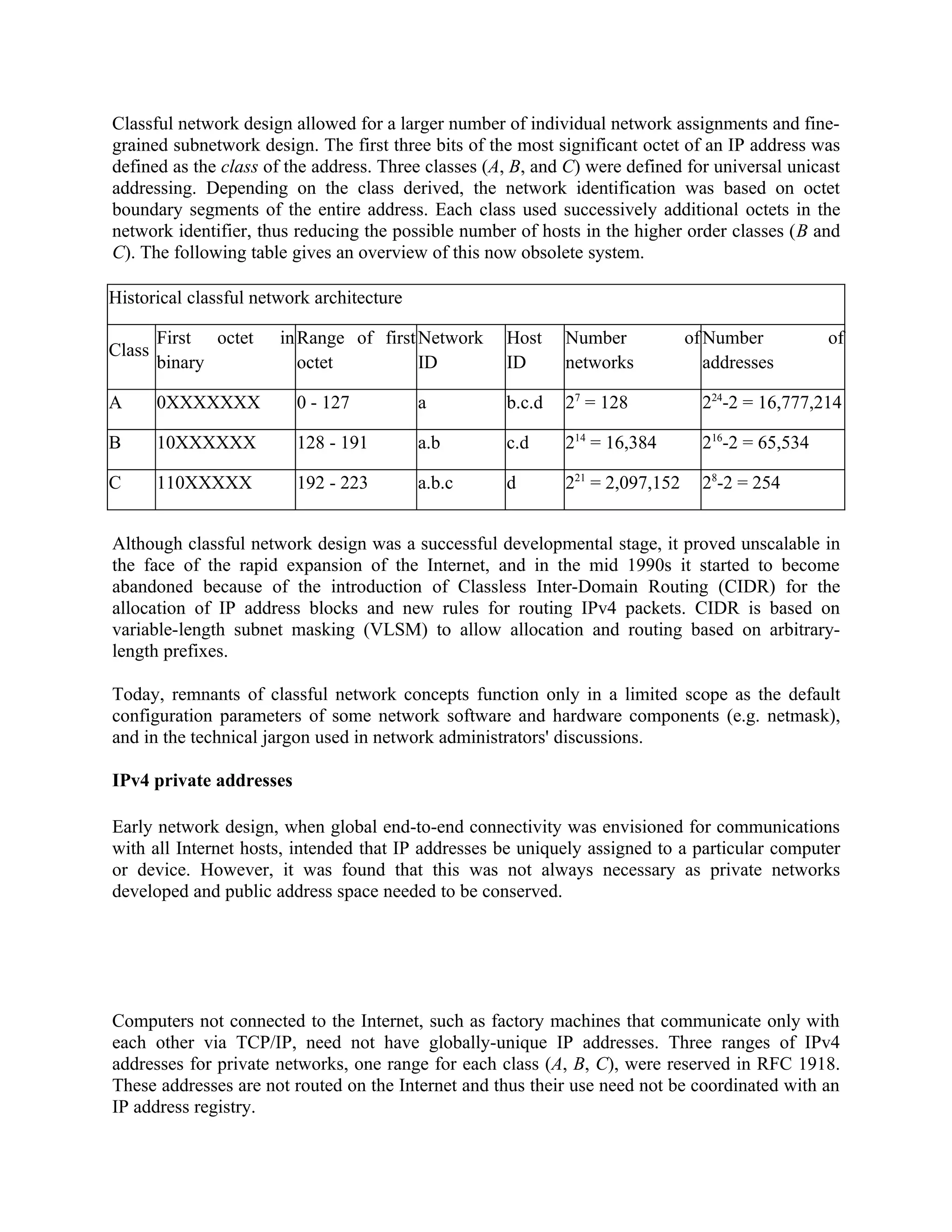 Classful network design allowed for a larger number of individual network assignments and fine-
grained subnetwork design. The first three bits of the most significant octet of an IP address was
defined as the class of the address. Three classes (A, B, and C) were defined for universal unicast
addressing. Depending on the class derived, the network identification was based on octet
boundary segments of the entire address. Each class used successively additional octets in the
network identifier, thus reducing the possible number of hosts in the higher order classes (B and
C). The following table gives an overview of this now obsolete system.

Historical classful network architecture

        First octet    in Range of first Network     Host    Number            of Number          of
Class
        binary            octet          ID          ID      networks             addresses

A       0XXXXXXX         0 - 127           a         b.c.d   27 = 128            224-2 = 16,777,214

B       10XXXXXX         128 - 191         a.b       c.d     214 = 16,384        216-2 = 65,534

C       110XXXXX         192 - 223         a.b.c     d       221 = 2,097,152     28-2 = 254


Although classful network design was a successful developmental stage, it proved unscalable in
the face of the rapid expansion of the Internet, and in the mid 1990s it started to become
abandoned because of the introduction of Classless Inter-Domain Routing (CIDR) for the
allocation of IP address blocks and new rules for routing IPv4 packets. CIDR is based on
variable-length subnet masking (VLSM) to allow allocation and routing based on arbitrary-
length prefixes.

Today, remnants of classful network concepts function only in a limited scope as the default
configuration parameters of some network software and hardware components (e.g. netmask),
and in the technical jargon used in network administrators' discussions.

IPv4 private addresses

Early network design, when global end-to-end connectivity was envisioned for communications
with all Internet hosts, intended that IP addresses be uniquely assigned to a particular computer
or device. However, it was found that this was not always necessary as private networks
developed and public address space needed to be conserved.




Computers not connected to the Internet, such as factory machines that communicate only with
each other via TCP/IP, need not have globally-unique IP addresses. Three ranges of IPv4
addresses for private networks, one range for each class (A, B, C), were reserved in RFC 1918.
These addresses are not routed on the Internet and thus their use need not be coordinated with an
IP address registry.
 