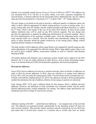 Internet, was eventually named Internet Protocol Version 6 (IPv6) in 1995[3][4] The address size
was increased from 32 to 128 bits or 16 octets, which, even with a generous assignment of
network blocks, is deemed sufficient for the foreseeable future. Mathematically, the new address
space provides the potential for a maximum of 2128, or about 3.403 × 1038 unique addresses.

The new design is not based on the goal to provide a sufficient quantity of addresses alone, but
rather to allow efficient aggregation of subnet routing prefixes to occur at routing nodes. As a
result, routing table sizes are smaller, and the smallest possible individual allocation is a subnet
for 264 hosts, which is the square of the size of the entire IPv4 Internet. At these levels, actual
address utilization rates will be small on any IPv6 network segment. The new design also
provides the opportunity to separate the addressing infrastructure of a network segment—that is
the local administration of the segment's available space—from the addressing prefix used to
route external traffic for a network. IPv6 has facilities that automatically change the routing
prefix of entire networks should the global connectivity or the routing policy change without
requiring internal redesign or renumbering.

The large number of IPv6 addresses allows large blocks to be assigned for specific purposes and,
where appropriate, to be aggregated for efficient routing. With a large address space, there is not
the need to have complex address conservation methods as used in Classless Inter-Domain
Routing (CIDR).

All modern desktop and enterprise server operating systems include native support for the IPv6
protocol, but it is not yet widely deployed in other devices, such as home networking routers,
voice over Internet Protocol (VoIP) and multimedia equipment, and network peripherals.

IPv6 private addresses

Just as IPv4 reserves addresses for private or internal networks, there are blocks of addresses set
aside in IPv6 for private addresses. In IPv6, these are referred to as unique local addresses
(ULA). RFC 4193 sets aside the routing prefix fc00::/7 for this block which is divided into two /
8 blocks with different implied policies (cf. IPv6) The addresses include a 40-bit pseudorandom
number that minimizes the risk of address collisions if sites merge or packets are misrouted.

Early designs (RFC 3513) used a different block for this purpose (fec0::), dubbed site-local
addresses. However, the definition of what constituted sites remained unclear and the poorly
defined addressing policy created ambiguities for routing. The address range specification was
abandoned and must no longer be used in new systems.




Addresses starting with fe80: — called link-local addresses — are assigned only in the local link
area. The addresses are generated usually automatically by the operating system's IP layer for
each network interface. This provides instant automatic network connectivity for any IPv6 host
and means that if several hosts connect to a common hub or switch, they have an instant
 