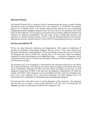 Internet Protocol

The Internet Protocol (IP) is a protocol used for communicating data across a packet-switched
internetwork using the Internet Protocol Suite, also referred to as TCP/IP.IP is the primary
protocol in the Internet Layer of the Internet Protocol Suite and has the task of delivering
distinguished protocol datagrams (packets) from the source host to the destination host solely
based on their addresses. For this purpose the Internet Protocol defines addressing methods and
structures for datagram encapsulation. The first major version of addressing structure, now
referred to as Internet Protocol Version 4 (IPv4) is still the dominant protocol of the Internet,
although the successor, Internet Protocol Version 6 (IPv6) is being deployed actively worldwide.

Services provided by IP

IP has two major functions: addressing and fragmentation. With regards to addressing, IP
provides an unreliable, connectionless datagram delivery service. If any errors should occur
during the transmission of an IP datagram, IP does not attempt to correct the error. It will discard
the datagram and send an ICMP error message back to the host from which the datagram
originated. IP treats each datagram as an independent entity — a collection of datagrams sent to
a particular host do not have to follow the same path to that host, and these datagrams may also
get delivered out of order.

The maximum size of an IP datagram is determined by the maximum transmission unit (MTU)
for the physical link layer. The link layer can (and is likely to) change as the packet moves from
source to destination. Therefore, the MTU can (and is likely to) change over the route. If an IP
datagram is larger than the MTU of the link layer, the datagram is fragmented to fit within the
bounds of the MTU. These fragments are not reassembled until they reach the destination host,
and if any of the fragments fail to reach their destination, the entire datagram has to be
retransmitted. IP is responsible for fragmenting and reassembling the datagram.

IP merely provides a best effort service to get the datagrams to their destination. The datagrams
may get there out of order, or may not get delivered at all. The task of ensuring that the
datagrams get there in order and are all delivered is assigned to TCP.
 