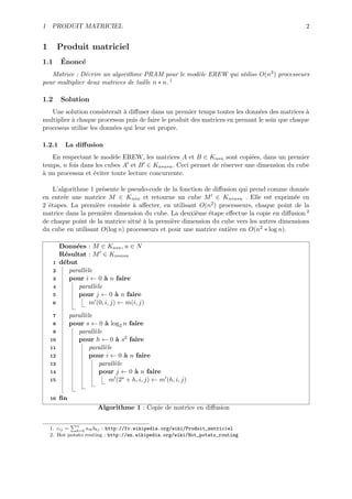 1 PRODUIT MATRICIEL                                                                            2


1         Produit matriciel
1.1       ´
          Enonc´
               e
   Matrice : D´crire un algorithme PRAM pour le mod`le EREW qui utilise O(n3 ) processeurs
               e                                   e
pour multiplier deux matrices de taille n ∗ n. 1

1.2       Solution
   Une solution consisterait ` diﬀuser dans un premier temps toutes les donn´es des matrices `
                              a                                                e                a
multiplier ` chaque processus puis de faire le produit des matrices en prenant le soin que chaque
           a
processus utilise les donn´es qui leur est propre.
                          e

1.2.1       La diﬀusion
   En respectant le mod`le EREW, les matrices A et B ∈ Kn∗n sont copi´es, dans un premier
                          e                                              e
temps, n fois dans les cubes A et B ∈ Kn∗n∗n . Ceci permet de r´server une dimension du cube
                                                               e
a
` un processus et ´viter toute lecture concurrente.
                  e

    L’algorithme 1 pr´sente le pseudo-code de la fonction de diﬀusion qui prend comme donn´e
                     e                                                                      e
en entr´e une matrice M ∈ Kn∗n et retourne un cube M ∈ Kn∗n∗n . Elle est exprim´e en
        e                                                                                e
2 ´tapes. La premi`re consiste ` aﬀecter, en utilisant O(n2 ) processeurs, chaque point de la
  e                e             a
matrice dans la premi`re dimension du cube. La deuxi`me ´tape eﬀectue la copie en diﬀusion 2
                      e                                e   e
de chaque point de la matrice situ´ ` la premi`re dimension du cube vers les autres dimensions
                                   ea         e
du cube en utilisant O(log n) processeurs et pour une matrice enti`re en O(n2 ∗ log n).
                                                                   e

          Donn´es : M ∈ Kn∗n , n ∈ N
                e
          R´sultat : M ∈ Kn∗n∗n
           e
      1   d´but
           e
      2      parall`le
                   e
      3      pour i ← 0 ` n faire
                           a
      4          parall`le
                       e
      5          pour j ← 0 ` n faire
                                a
      6              m (0, i, j) ← m(i, j)

      7        parall`le
                     e
      8        pour s ← 0 ` log2 n faire
                             a
      9           parall`le
                         e
    10            pour h ← 0 ` s2 faire
                                 a
    11                 parall`le
                             e
    12                 pour i ← 0 ` n faire
                                     a
    13                     parall`le
                                 e
    14                     pour j ← 0 ` n faire
                                        a
    15                         m (2s + h, i, j) ← m (h, i, j)

    16    ﬁn
                          Algorithme 1 : Copie de matrice en diﬀusion

                 n
    1. cij = k=0 aik bkj : http://fr.wikipedia.org/wiki/Produit_matriciel
    2. Hot potato routing : http://en.wikipedia.org/wiki/Hot_potato_routing
 