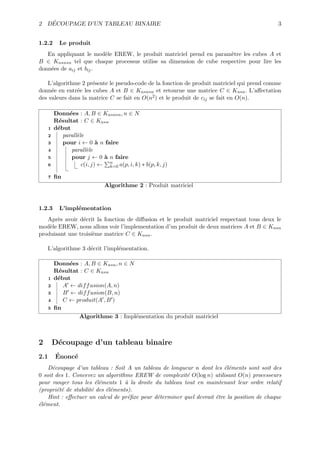 ´
2 DECOUPAGE D’UN TABLEAU BINAIRE                                                             3


1.2.2       Le produit
   En appliquant le mod`le EREW, le produit matriciel prend en param`tre les cubes A et
                        e                                            e
B ∈ Kn∗n∗n tel que chaque processus utilise sa dimension de cube respective pour lire les
donn´es de aij et bij .
    e

   L’algorithme 2 pr´sente le pseudo-code de la fonction de produit matriciel qui prend comme
                     e
donn´e en entr´e les cubes A et B ∈ Kn∗n∗n et retourne une matrice C ∈ Kn∗n . L’aﬀectation
     e         e
des valeurs dans la matrice C se fait en O(n2 ) et le produit de cij se fait en O(n).

          Donn´es : A, B ∈ Kn∗n∗n , n ∈ N
                e
          R´sultat : C ∈ Kn∗n
           e
      1   d´but
           e
      2      parall`le
                   e
      3      pour i ← 0 ` n faire
                            a
      4          parall`le
                       e
      5          pour j ← 0 ` n faire
                              a
      6              c(i, j) ← n a(p, i, k) ∗ b(p, k, j)
                                k=0

      7   ﬁn
                              Algorithme 2 : Produit matriciel


1.2.3       L’impl´mentation
                  e
   Apr`s avoir d´crit la fonction de diﬀusion et le produit matriciel respectant tous deux le
       e         e
mod`le EREW, nous allons voir l’implementation d’un produit de deux matrices A et B ∈ Kn∗n
    e
produisant une troisi`me matrice C ∈ Kn∗n .
                     e

    L’algorithme 3 d´crit l’impl´mentation.
                    e           e

          Donn´es : A, B ∈ Kn∗n , n ∈ N
               e
          R´sultat : C ∈ Kn∗n
           e
      1   d´but
           e
      2      A ← dif f usion(A, n)
      3      B ← dif f usion(B, n)
      4      C ← produit(A , B )
      5   ﬁn
                  Algorithme 3 : Impl´mentation du produit matriciel
                                        e



2         D´coupage d’un tableau binaire
           e
2.1       ´
          Enonc´
               e
    D´coupage d’un tableau : Soit A un tableau de longueur n dont les ´l´ments sont soit des
      e                                                                  ee
0 soit des 1. Concevez un algorithme EREW de complexit´ O(log n) utilisant O(n) processeurs
                                                         e
pour ranger tous les ´l´ments 1 ` la droite du tableau tout en maintenant leur ordre relatif
                        ee         a
(propri´t´ de stabilit´ des ´l´ments).
        ee            e     ee
    Hint : eﬀectuer un calcul de pr´ﬁxe pour d´terminer quel devrait ˆtre la position de chaque
                                    e         e                      e
´l´ment.
ee
 